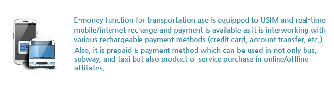 E-money function for transportation use is equipped to USIM and real-time mobile/internet recharge and payment is available as it is interworking with various rechargeable payment methods (credit card, account transfer, etc.). Also, it is prepaid E-payment method which can be used in not only bus, subway, and taxi but also product or service purchase in online/offline affiliates.