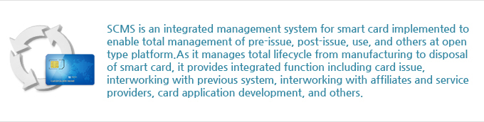 SCMS is an integrated management system for smart card implemented to enable total management of preissue, post-issue, use, and others at open type platform. As it manages total lifecycle from manufacturing to disposal of smart card, it provides integrated function including card issue, interworking with previous system, interworking with affiliates and service providers, card application development, and others.