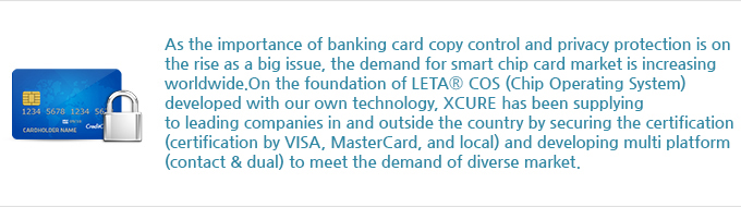 As the importance of banking card copy control and privacy protection is on the rise as a big issue, the demand for smart chip card market is increasing worldwide. On the foundation of LETA<sup>®</sup> COS (Chip Operating System) developed with our own technology, Hansol Secure has been supplying to leading companies in and outside the country by securing the certification (certification by VISA, MasterCard, and local) and developing multi platform (contact & dual) to meet the demand of diverse market.