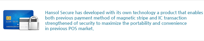 Hansol Secure has developed with its own technology a product that enables both previous payment method of magnetic stripe and IC transaction strengthened of security to maximize the portability and convenience in previous POS market