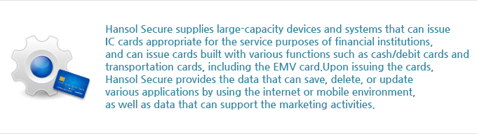 Hansol Secure supplies large-capacity devices and systems that can issue IC cards appropriate for the service purposes of financial institutions, and can issue cards built with various functions such as cash/debit cards and transportation cards, including the EMV card. Upon issuing the cards, Hansol Secure provides the data that can save, delete, or update various applications by using the internet or mobile environment, as well as data that can support the marketing activities.