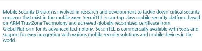 Mobile Security Division is involved in research and development to tackle down critical security concerns that exist in the mobile area. SecuriTEE is our top-class mobile security platform based on ARM TrustZone Technology and achieved globally recognized certificate from GlobalPlatform for its advanced technology. SecuriTEE is commercially available with tools and support for easy integration with various mobile security solutions and mobile devices in the world.