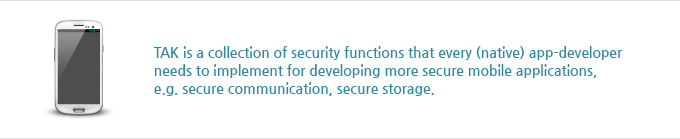 TAK is a collection of security functions that every (native) app-developer
needs to implement for developing more secure mobile applications, e.g. secure communication, secure storage.