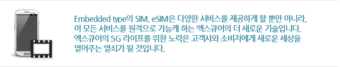 Embedded type의 SIM, eSIM은 다양한 서비스를 제공하게 할 뿐만 아니라, 이 모든 서비스를 원격으로 가능케 하는 엑스큐어의 더 새로운 기술입니다. 엑스큐어의 5G 라이프를 위한 노력은 고객사와 소비자에게 새로운 세상을 열어주는 열쇠가 될 것입니다.