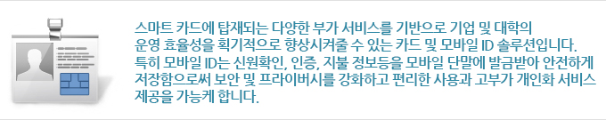 스마트 카드에 탑재되는 다양한 부가 서비스를 기반으로 기업 및 대학의 운영 효율성을 획기적으로 향상시켜줄 수 있는 카드 및 모바일 ID 솔루션입니다. 특히 모바일 ID는 신원 확인, 인증, 지불 정보 등을 모바일 단말에 발급받아 안전하게 저장함으로써 보안 및 프라이버시를 강화하고 편리한 사용과 고부가 개인화 서비스 제공을 가능케 합니다.