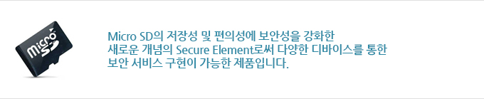 Micro SD의 저장성 및 편의성에 보안성을 강화한 새로운 개념의 Secure Element로써 다양한 디바이스를 통한 보안 서비스 구현이 가능한 제품입니다.