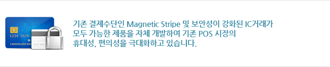 기존 결제수단인 Magnetic Stripe 및 보안성이 강화된 IC거래가 모두 가능한 제품을 자체 개발하여 기존 POS 시장의 휴대성, 편의성을 극대화하고 있습니다.