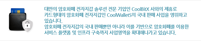 대만의 암호화폐 전자지갑 솔루션 전문 기업인 CoolBitX 사와의 제휴로
카드형태의 암호화폐 전자지갑인 CoolWalletS의 국내 판매 사업을 영위하고 있습니다. 암호화폐 전자지갑의 국내 판매뿐만 아니라 이를 기반으로 암호화폐를 이용한 서비스 플랫폼 및 인프라 구축까지 사업영역을 확대해나가고 있습니다.