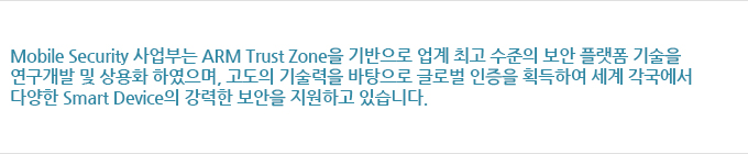 Mobile Security 사업부는 ARM Trust Zone을 기반으로 업계 최고 수준의 보안 플랫폼 기술을 연구개발 및 상용화 하였으며, 고도의 기술력을 바탕으로 글로벌 인증을 획득하여 세계 각국에서 다양한 Smart Device의 강력한 보안을 지원하고 있습니다.