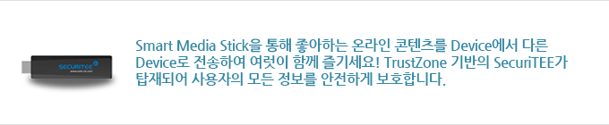 Smart Media Stick을 통해 좋아하는 온라인 콘텐츠를 Device에서 다른 Device로 전송하여 여럿이 함께 즐기세요! TrustZone 기반의 SecuriTEE가 탑재되어 사용자의 모든 정보를 안전하게 보호합니다
