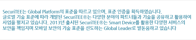 SecuriTEE는 Global Platform의 표준을 따르고 있으며, 표준 인증을 획득하였습니다. 글로벌 기술 표준에 따라 개발된 SecuriTEE®는 다양한 분야의 파트너들과 기술을 공유하고 활용하여 사업을 펼치고 있습니다. 2013년 출시된 SecuriTEE®는 Smart Device를 활용한 다양한 서비스의 보안을 책임지며 모바일 보안의 기술 표준을 선도하는 Global Leader로 발돋움하고 있습니다.