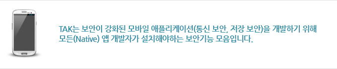 TAK는 보안이 강화된 모바일 애플리케이션(통신 보안, 저장 보안)을 개발하기 위해
모든(Native) 앱 개발자가 설치해야하는 보안기능 모음입니다. 